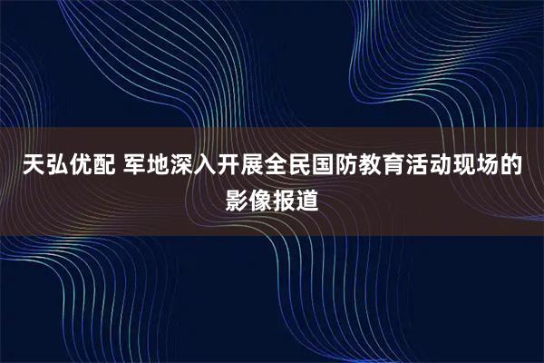 天弘优配 军地深入开展全民国防教育活动现场的影像报道